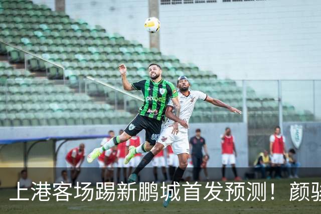 上港客场踢新鹏城首发预测！颜骏凌和武磊领衔，魏震复出